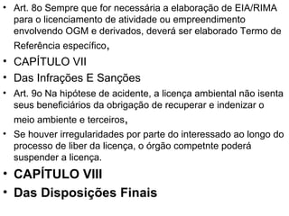 Art. 8o Sempre que for necessária a elaboração de EIA/RIMA para o licenciamento de atividade ou empreendimento envolvendo OGM e derivados, deverá ser elaborado Termo de Referência específico ,  CAPÍTULO VII Das Infrações E Sanções Art. 9o Na hipótese de acidente, a licença ambiental não isenta seus beneficiários da obrigação de recuperar e indenizar o meio ambiente e terceiros ,  Se houver irregularidades por parte do interessado ao longo do processo de liber da licença, o órgão competnte poderá suspender a licença. CAPÍTULO VIII Das Disposições Finais 