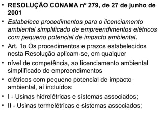 RESOLUÇÃO CONAMA nº 279, de 27 de junho de 2001 Estabelece procedimentos para o licenciamento ambiental simplificado de empreendimentos elétricos com pequeno potencial de impacto ambiental. Art. 1o Os procedimentos e prazos estabelecidos nesta Resolução aplicam-se, em qualquer nível de competência, ao licenciamento ambiental simplificado de empreendimentos elétricos com pequeno potencial de impacto ambiental, aí incluídos: I - Usinas hidrelétricas e sistemas associados; II - Usinas termelétricas e sistemas associados; 