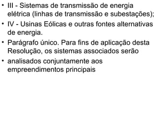 III - Sistemas de transmissão de energia elétrica (linhas de transmissão e subestações); IV - Usinas Eólicas e outras fontes alternativas de energia. Parágrafo único. Para fins de aplicação desta Resolução, os sistemas associados serão analisados conjuntamente aos empreendimentos principais 