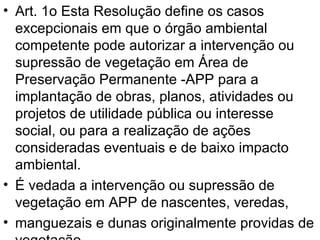 Art. 1o Esta Resolução define os casos excepcionais em que o órgão ambiental competente pode autorizar a intervenção ou supressão de vegetação em Área de Preservação Permanente -APP para a implantação de obras, planos, atividades ou projetos de utilidade pública ou interesse social, ou para a realização de ações consideradas eventuais e de baixo impacto ambiental. É vedada a intervenção ou supressão de vegetação em APP de nascentes, veredas, manguezais e dunas originalmente providas de vegetação, 