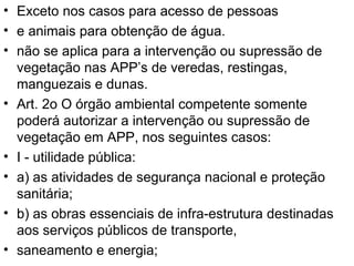 Exceto nos casos para acesso de pessoas e animais para obtenção de água. não se aplica para a intervenção ou supressão de vegetação nas APP’s de veredas, restingas, manguezais e dunas. Art. 2o O órgão ambiental competente somente poderá autorizar a intervenção ou supressão de vegetação em APP, nos seguintes casos: I - utilidade pública: a) as atividades de segurança nacional e proteção sanitária; b) as obras essenciais de infra-estrutura destinadas aos serviços públicos de transporte, saneamento e energia; 
