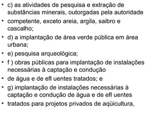 c) as atividades de pesquisa e extração de substâncias minerais, outorgadas pela autoridade competente, exceto areia, argila, saibro e cascalho; d) a implantação de área verde pública em área urbana; e) pesquisa arqueológica; f ) obras públicas para implantação de instalações necessárias à captação e condução de água e de efl uentes tratados; e g) implantação de instalações necessárias à captação e condução de água e de efl uentes tratados para projetos privados de aqüicultura, 
