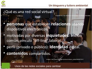 Un bloguero y tuitero ambiental                 01
¿Qué es una red social virtual?
                                                  Adaptado de: http://loretahur.wikispaces.com/Redes+Sociales





    personas que establecen relaciones usando
    dispositivos electrónicos.

    motivadas por diversas inquietudes: afición
    común, vínculo "off-line",laboral...

    perfil (privado o público): identidad digital.

    contenidos compartidos.
                                   Imagen: http://www.flickr.com/photos/cristiano_betta/2460627241/




         Usos de las redes sociales para cambiar
 