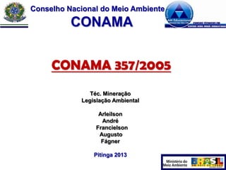 Conselho Nacional do Meio Ambiente

CONAMA
CONAMA 357/2005
Téc. Mineração
Legislação Ambiental

Arleilson
André
Francielson
Augusto
Fágner
Pitinga 2013

 
