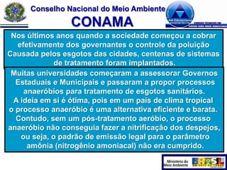 Conselho Nacional do Meio Ambiente

CONAMA
Nos últimos anos quando a sociedade começou a cobrar
efetivamente dos governantes o controle da poluição
Causada pelos esgotos das cidades, centenas de sistemas
de tratamento foram implantados.
Muitas universidades começaram a assessorar Governos
Estaduais e Municipais e passaram a propor processos
anaeróbios para tratamento de esgotos sanitários.
A ideia em si é ótima, pois em um país de clima tropical
o processo anaeróbio é uma alternativa eficiente e barata.
Contudo, sem um pós-tratamento aeróbio, o processo
anaeróbio não conseguia fazer a nitrificação dos despejos,
ou seja, o padrão de emissão legal para o parâmetro
amônia (nitrogênio amoniacal) não era cumprido.

 