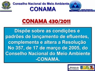 Conselho Nacional do Meio Ambiente

CONAMA
CONAMA 430/2011
Dispõe sobre as condições e
padrões de lançamento de efluentes,
complementa e altera a Resolução
No 357, de 17 de março de 2005, do
Conselho Nacional do Meio Ambiente
-CONAMA.

 