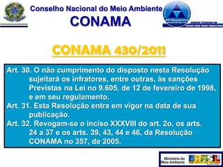 Conselho Nacional do Meio Ambiente

CONAMA
CONAMA 430/2011
Art. 30. O não cumprimento do disposto nesta Resolução
sujeitará os infratores, entre outras, às sanções
Previstas na Lei no 9.605, de 12 de fevereiro de 1998,
e em seu regulamento.
Art. 31. Esta Resolução entra em vigor na data de sua
publicação.
Art. 32. Revogam-se o inciso XXXVIII do art. 2o, os arts.
24 a 37 e os arts. 39, 43, 44 e 46, da Resolução
CONAMA no 357, de 2005.

 
