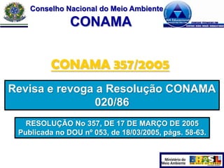 Conselho Nacional do Meio Ambiente

CONAMA
CONAMA 357/2005
Revisa e revoga a Resolução CONAMA
020/86
RESOLUÇÃO No 357, DE 17 DE MARÇO DE 2005
Publicada no DOU nº 053, de 18/03/2005, págs. 58-63.

 