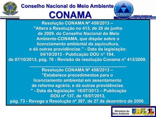 Conselho Nacional do Meio Ambiente

CONAMA
Resolução CONAMA Nº 459/2013 –
"Altera a Resolução no 413, de 26 de junho
de 2009, do Conselho Nacional do Meio
Ambiente-CONAMA, que dispõe sobre o
licenciamento ambiental da aquicultura,
e dá outras providências." - Data da legislação:
04/10/2013 - Publicação DOU n° 194,
de 07/10/2013, pág. 76 - Revisão da resolução Conama n° 413/2009.
________________________________________
Resolução CONAMA Nº 458/2013 –
"Estabelece procedimentos para o
licenciamento ambiental em assentamento
de reforma agrária, e dá outras providências.
" - Data da legislação: 16/07/2013 – Publicação
DOU nº 137, de 18/07/2013,
pág. 73 - Revoga a Resolução nº 387, de 27 de dezembro de 2006.

 