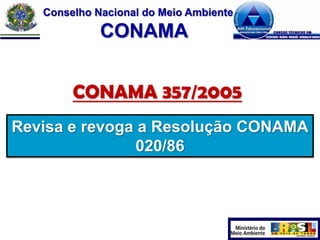 Conselho Nacional do Meio Ambiente

CONAMA
CONAMA 357/2005
Revisa e revoga a Resolução CONAMA
020/86

 
