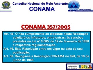 Conselho Nacional do Meio Ambiente

CONAMA
CONAMA 357/2005
Art. 48. O não cumprimento ao disposto nesta Resolução
sujeitará os infratores, entre outras, às sanções
previstas na Lei nº 9.605, de 12 de fevereiro de 1998
e respectiva regulamentação.
Art. 49. Esta Resolução entra em vigor na data de sua
publicação.
Art. 50. Revoga-se a Resolução CONAMA no 020, de 18 de
junho de 1986.

 