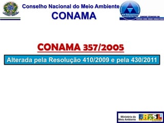 Conselho Nacional do Meio Ambiente

CONAMA
CONAMA 357/2005
Alterada pela Resolução 410/2009 e pela 430/2011

 