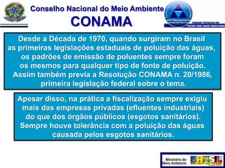 Conselho Nacional do Meio Ambiente

CONAMA
Desde a Década de 1970, quando surgiram no Brasil
as primeiras legislações estaduais de poluição das águas,
os padrões de emissão de poluentes sempre foram
os mesmos para qualquer tipo de fonte de poluição.
Assim também previa a Resolução CONAMA n. 20/1986,
primeira legislação federal sobre o tema.
Apesar disso, na prática a fiscalização sempre exigiu
mais das empresas privadas (efluentes industriais)
do que dos órgãos públicos (esgotos sanitários).
Sempre houve tolerância com a poluição das águas
causada pelos esgotos sanitários.

 