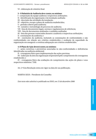 LICENCIAMENTO AMBIENTAL – Normas e procedimentos             RESOLUÇÃO CONAMA nº 381 de 2006


     VI - elaboração de relatório final.

    3 - O Relatório de Auditoria deve conter, no mínimo:
    I - composição da equipe auditora e respectivas atribuições;
    II - identificação da organização e da instalação auditada;
    III - descrição das atividades da instalação;
    IV - objetivos, escopo e plano de auditoria estabelecidos;
    V - período coberto pela auditoria;
    VI - sumário e metodologia do processo de auditoria;
    VII - lista de documentos legais, normas e regulamentos de referência;
    VIII - lista de documentos analisados e unidades auditadas;
    IX - lista das pessoas contactadas durante a auditoria e respectivas atribuições;
    X - constatações da auditoria; e
    XI - conclusões da auditoria, incluindo as constatações de conformidades e não
conformidades em relação aos critérios estabelecidos e avaliação da capacidade da
organização em assegurar a contínua adequação aos critérios estabelecidos.

     4. O Plano de Ação deverá conter, no mínimo:
     I - ações corretivas e preventivas associadas às não-conformidades e deficiências
identificadas na auditoria ambiental;
     II - cronograma físico para implementação das ações previstas;
     III - indicação da área da organização responsável pelo cumprimento do cronograma
estabelecido; e
     IV - cronograma físico das avaliações do cumprimento das ações do plano e seus
respectivos relatórios.”(NR)


     Art. 2o Esta Resolução entra em vigor na data de sua publicação.


     MARINA SILVA - Presidente do Conselho


     Este texto não substitui o publicado no DOU, em 15 de dezembro 2006




                                                                                                 Licenciamento Ambiental




                                                                    RESOLUÇÕES DO CONAMA       769
 