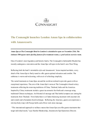 The Connaught launches London Aman Spa in collaboration
with Amanresorts


Aman Spa at The Connaught Hotel in London is scheduled to open on November 25th. The
intimate 500-square metre facility features five treatment rooms, a pool and an exercise room.


One of London’s most legendary and historic hotels, The Connaught in fashionable Mayfair has
recently undergone a renovation and the Aman Spa will open in the hotel’s new West Wing.


Reflecting both the hotel’s inimitable style and Amanresorts’ Asian-inspired aesthetic, every
detail of the Aman Spa is finely tuned to offer guests optimal relaxation and comfort. The
ambience is warm and welcoming, with an air of refreshing simplicity.

The varied treatments at Aman Spas around the world are tailored to provide guests with an
exceptional experience. The core of the Aman Spa’s menu at The Connaught is based on key
treatments reflecting the renewing traditions of China, Thailand, India and the Americas.
Inspired by China, treatments include a green tea aromatic foot bath and a massage using
traditional Chinese techniques. An Oriental oil massage and Thai herbal compress are among the
treatments from Thailand. From India there is a C hakra balancing treatment with essential oils
and crystals and a Samadara facial technique. Reflecting the Americas, guests can experience a
red clay body wrap with Navajo herbs and a River rock stone massage.

“This international approach to wellness means that Aman Spa can offer guests treatments that
target individual needs,” says Heather Blankinship, Amanresorts Spa Operations Director.
 