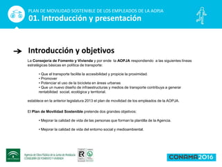 La Consejería de Fomento y Vivienda y por ende la AOPJA respondiendo a las siguientes líneas
estratégicas básicas en política de transporte:
• Que el transporte facilite la accesibilidad y propicie la proximidad.
• Promover
• Potenciar el uso de la bicicleta en áreas urbanas
• Que un nuevo diseño de infraestructuras y medios de transporte contribuya a generar
rentabilidad social, ecológica y territorial.
establece en la anterior legislatura 2013 el plan de movilidad de los empleados de la AOPJA.
Introducción y objetivos
PLAN DE MOVILIDAD SOSTENIBLE DE LOS EMPLEADOS DE LA AOPJA
01. Introducción y presentación
El Plan de Movilidad Sostenible pretende dos grandes objetivos:
• Mejorar la calidad de vida de las personas que forman la plantilla de la Agencia.
• Mejorar la calidad de vida del entorno social y medioambiental.
 