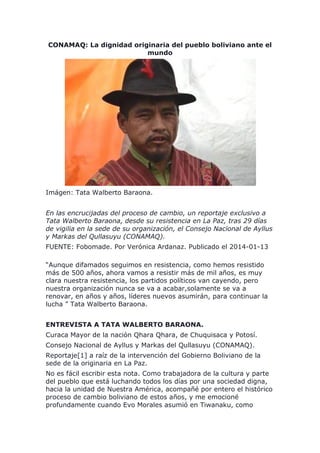 CONAMAQ: La dignidad originaria del pueblo boliviano ante el
mundo
Imágen: Tata Walberto Baraona.
En las encrucijadas del proceso de cambio, un reportaje exclusivo a
Tata Walberto Baraona, desde su resistencia en La Paz, tras 29 días
de vigilia en la sede de su organización, el Consejo Nacional de Ayllus
y Markas del Qullasuyu (CONAMAQ).
FUENTE: Fobomade. Por Verónica Ardanaz. Publicado el 2014-01-13
“Aunque difamados seguimos en resistencia, como hemos resistido
más de 500 años, ahora vamos a resistir más de mil años, es muy
clara nuestra resistencia, los partidos políticos van cayendo, pero
nuestra organización nunca se va a acabar,solamente se va a
renovar, en años y años, líderes nuevos asumirán, para continuar la
lucha ” Tata Walberto Baraona.
ENTREVISTA A TATA WALBERTO BARAONA.
Curaca Mayor de la nación Qhara Qhara, de Chuquisaca y Potosí.
Consejo Nacional de Ayllus y Markas del Qullasuyu (CONAMAQ).
Reportaje[1] a raíz de la intervención del Gobierno Boliviano de la
sede de la originaria en La Paz.
No es fácil escribir esta nota. Como trabajadora de la cultura y parte
del pueblo que está luchando todos los días por una sociedad digna,
hacia la unidad de Nuestra América, acompañé por entero el histórico
proceso de cambio boliviano de estos años, y me emocioné
profundamente cuando Evo Morales asumió en Tiwanaku, como
 