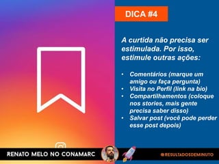 A curtida não precisa ser
estimulada. Por isso,
estimule outras ações:
• Comentários (marque um
amigo ou faça pergunta)
• Visita no Perfil (link na bio)
• Compartilhamentos (coloque
nos stories, mais gente
precisa saber disso)
• Salvar post (você pode perder
esse post depois)
DICA #4
 