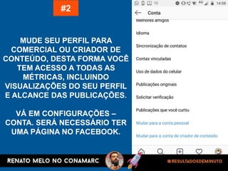 MUDE SEU PERFIL PARA
COMERCIAL OU CRIADOR DE
CONTEÚDO, DESTA FORMA VOCÊ
TEM ACESSO A TODAS AS
MÉTRICAS, INCLUINDO
VISUALIZAÇÕES DO SEU PERFIL
E ALCANCE DAS PUBLICAÇÕES.
VÁ EM CONFIGURAÇÕES –
CONTA. SERÁ NECESSÁRIO TER
UMA PÁGINA NO FACEBOOK.
#2
 