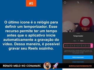 O último ícone é o relógio para
definir um temporizador. Esse
recurso permite ter um tempo
antes que o aplicativo inicie
automaticamente a gravação do
vídeo. Dessa maneira, é possível
gravar seu Reels sozinho.
#5
 