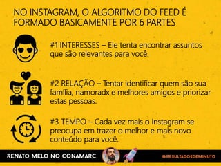 #1 INTERESSES – Ele tenta encontrar assuntos
que são relevantes para você.
NO INSTAGRAM, O ALGORITMO DO FEED É
FORMADO BASICAMENTE POR 6 PARTES
#2 RELAÇÃO – Tentar identificar quem são sua
família, namoradx e melhores amigos e priorizar
estas pessoas.
#3 TEMPO – Cada vez mais o Instagram se
preocupa em trazer o melhor e mais novo
conteúdo para você.
 