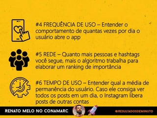 #4 FREQUÊNCIA DE USO – Entender o
comportamento de quantas vezes por dia o
usuário abre o app
#5 REDE – Quanto mais pessoas e hashtags
você segue, mais o algoritmo trabalha para
elaborar um ranking de importância
#6 TEMPO DE USO – Entender qual a média de
permanência do usuário. Caso ele consiga ver
todos os posts em um dia, o Instagram libera
posts de outras contas
 