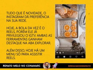 TUDO QUE É NOVIDADE, O
INSTAGRAM DÁ PREFERÊNCIA
NA SUA REDE.
HOJE, A BOLA DA VEZ É O
REELS, PORÉM ELE JÁ
PRIVILEGIOU O IGTV. AMBAS AS
FERRAMENTAS GANHAM
DESTAQUE NA ABA EXPLORAR.
ALÉM DISSO, HOJE HÁ UM
MENU SÓ PARA ASSISTIR
REELS.
 