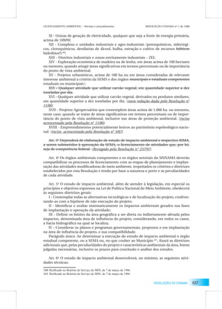 637RESOLUÇÕES DO CONAMA
Xl - Usinas de geração de eletricidade, qualquer que seja a fonte de energia primária,
acima de 10MW;
XII - Complexo e unidades industriais e agro-industriais (petroquímicos, siderúrgi-
cos, cloroquímicos, destilarias de álcool, hulha, extração e cultivo de recursos hídricos
hidróbios?)160
;
XIII - Distritos industriais e zonas estritamente industriais - ZEI;
XIV - Exploração econômica de madeira ou de lenha, em áreas acima de 100 hectares
ou menores, quando atingir áreas signiﬁcativas em termos percentuais ou de importância
do ponto de vista ambiental;
XV - Projetos urbanísticos, acima de 100 ha ou em áreas consideradas de relevante
interesse ambiental a critério da SEMA e dos órgãos municipais e estaduais competentes
estaduais ou municipais1
;
XVI - Qualquer atividade que utilizar carvão vegetal, em quantidade superior a dez
toneladas por dia.
XVI - Qualquer atividade que utilizar carvão vegetal, derivados ou produtos similares,
em quantidade superior a dez toneladas por dia. (nova redação dada pela Resolução n°
11/86)
XVII - Projetos Agropecuários que contemplem áreas acima de 1.000 ha. ou menores,
neste caso, quando se tratar de áreas signiﬁcativas em termos percentuais ou de impor-
tância do ponto de vista ambiental, inclusive nas áreas de proteção ambiental. (inciso
acrescentado pela Resolução n° 11/86)
XVIII - Empreendimentso potencialmente lesivos ao patrimônio espeleológico nacio-
nal. (inciso acrescentado pela Resolução n° 5/87)
Art. 3o
Dependerá de elaboração de estudo de impacto ambiental e respectivo RIMA,
a serem submetidos à aprovação da SEMA, o licenciamento de atividades que, por lei,
seja de competência federal. (Revogado pela Resolução n° 237/97)
Art. 4o
Os órgãos ambientais competentes e os órgãos setoriais do SISNAMA deverão
compatibilizar os processos de licenciamento com as etapas de planejamento e implan-
tação das atividades modiﬁcadoras do meio ambiente, respeitados os critérios e diretrizes
estabelecidos por esta Resolução e tendo por base a natureza o porte e as peculiaridades
de cada atividade.
Art. 5o
O estudo de impacto ambiental, além de atender à legislação, em especial os
princípios e objetivos expressos na Lei de Política Nacional do Meio Ambiente, obedecerá
às seguintes diretrizes gerais:
I - Contemplar todas as alternativas tecnológicas e de localização do projeto, confron-
tando-as com a hipótese de não execução do projeto;
II - Identiﬁcar e avaliar sistematicamente os impactos ambientais gerados nas fases
de implantação e operação da atividade;
III - Deﬁnir os limites da área geográﬁca a ser direta ou indiretamente afetada pelos
impactos, denominada área de inﬂuência do projeto, considerando, em todos os casos,
a bacia hidrográﬁca na qual se localiza;
lV - Considerar os planos e programas governamentais, propostos e em implantação
na área de inﬂuência do projeto, e sua compatibilidade.
Parágrafo único. Ao determinar a execução do estudo de impacto ambiental o órgão
estadual competente, ou a SEMA ou, no que couber ao Município 161
, ﬁxará as diretrizes
adicionais que, pelas peculiaridades do projeto e características ambientais da área, forem
julgadas necessárias, inclusive os prazos para conclusão e análise dos estudos.
Art. 6o
O estudo de impacto ambiental desenvolverá, no mínimo, as seguintes ativi-
dades técnicas:
160 Retiﬁcado no Boletim de Serviço do MIN, de 7 de março de 1986
161 Retiﬁcado no Boletim de Serviço do MIN, de 7 de março de 1986
RESOLUÇÃO CONAMA nº 1 de 1986LICENCIAMENTO AMBIENTAL – Normas e procedimentos
 