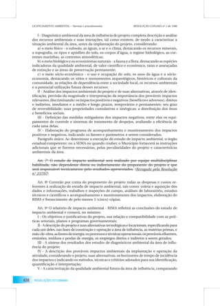 638 RESOLUÇÕES DO CONAMA
I - Diagnóstico ambiental da área de inﬂuência do projeto completa descrição e análise
dos recursos ambientais e suas interações, tal como existem, de modo a caracterizar a
situação ambiental da área, antes da implantação do projeto, considerando:
a) o meio físico - o subsolo, as águas, o ar e o clima, destacando os recursos minerais,
a topograﬁa, os tipos e aptidões do solo, os corpos d’água, o regime hidrológico, as cor-
rentes marinhas, as correntes atmosféricas;
b) o meio biológico e os ecossistemas naturais - a fauna e a ﬂora, destacando as espécies
indicadoras da qualidade ambiental, de valor cientíﬁco e econômico, raras e ameaçadas
de extinção e as áreas de preservação permanente;
c) o meio sócio-econômico - o uso e ocupação do solo, os usos da água e a sócio-
economia, destacando os sítios e monumentos arqueológicos, históricos e culturais da
comunidade, as relações de dependência entre a sociedade local, os recursos ambientais
e a potencial utilização futura desses recursos.
II - Análise dos impactos ambientais do projeto e de suas alternativas, através de iden-
tiﬁcação, previsão da magnitude e interpretação da importância dos prováveis impactos
relevantes,discriminando:osimpactospositivosenegativos(benéﬁcoseadversos),diretos
e indiretos, imediatos e a médio e longo prazos, temporários e permanentes; seu grau
de reversibilidade; suas propriedades cumulativas e sinérgicas; a distribuição dos ônus
e benefícios sociais.
III - Deﬁnição das medidas mitigadoras dos impactos negativos, entre elas os equi-
pamentos de controle e sistemas de tratamento de despejos, avaliando a eﬁciência de
cada uma delas.
IV - Elaboração do programa de acompanhamento e monitoramento dos impactos
positivos e negativos, indicando os fatores e parâmetros a serem considerados.
Parágrafo único. Ao determinar a execução do estudo de impacto ambiental, o órgão
estadual competente; ou a SEMA ou quando couber, o Município fornecerá as instruções
adicionais que se ﬁzerem necessárias, pelas peculiaridades do projeto e características
ambientais da área.
Art. 7o
O estudo de impacto ambiental será realizado por equipe multidisciplinar
habilitada, não dependente direta ou indiretamente do proponente do projeto e que
será responsável tecnicamente pelo resultados apresentados. (Revogado pela Resolução
n° 237/97)
Art. 8o
Correrão por conta do proponente do projeto todas as despesas e custos re-
ferentes à realização do estudo de impacto ambiental, tais como: coleta e aquisição dos
dados e informações, trabalhos e inspeções de campo, análises de laboratório, estudos
técnicos e cientíﬁcos e acompanhamento e monitoramento dos impactos, elaboração do
RIMA e fornecimento de pelo menos 5 (cinco) cópias.
Art. 9o
O relatório de impacto ambiental - RIMA reﬂetirá as conclusões do estudo de
impacto ambiental e conterá, no mínimo:
I - Os objetivos e justiﬁcativas do projeto, sua relação e compatibilidade com as polí-
ticas setoriais, planos e programas governamentais;
II-Adescriçãodoprojetoesuasalternativastecnológicaselocacionais,especiﬁcandopara
cada um deles, nas fases de construção e operação a área de inﬂuência, as matérias primas, e
mão-de-obra,asfontesdeenergia,osprocessosetécnicasoperacionais,osprováveiseﬂuentes,
emissões, resíduos e perdas de energia, os empregos diretos e indiretos a serem gerados;
III - A síntese dos resultados dos estudos de diagnósticos ambiental da área de inﬂu-
ência do projeto;
IV - A descrição dos prováveis impactos ambientais da implantação e operação da
atividade, considerando o projeto, suas alternativas, os horizontes de tempo de incidência
dos impactos e indicando os métodos, técnicas e critérios adotados para sua identiﬁcação,
quantiﬁcação e interpretação;
V - A caracterização da qualidade ambiental futura da área de inﬂuência, comparando
LICENCIAMENTO AMBIENTAL – Normas e procedimentos RESOLUÇÃO CONAMA nº 1 de 1986
 