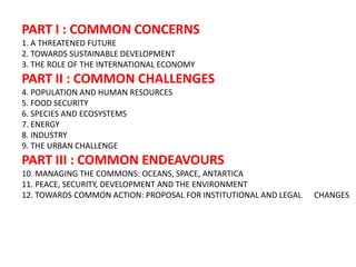 PART I : COMMON CONCERNS
1. A THREATENED FUTURE
2. TOWARDS SUSTAINABLE DEVELOPMENT
3. THE ROLE OF THE INTERNATIONAL ECONOMY
PART II : COMMON CHALLENGES
4. POPULATION AND HUMAN RESOURCES
5. FOOD SECURITY
6. SPECIES AND ECOSYSTEMS
7. ENERGY
8. INDUSTRY
9. THE URBAN CHALLENGE
PART III : COMMON ENDEAVOURS
10. MANAGING THE COMMONS: OCEANS, SPACE, ANTARTICA
11. PEACE, SECURITY, DEVELOPMENT AND THE ENVIRONMENT
12. TOWARDS COMMON ACTION: PROPOSAL FOR INSTITUTIONAL AND LEGAL   CHANGES
 