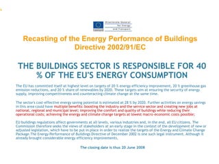 .




        Recasting of the Energy Performance of Buildings
                       Directive 2002/91/EC

     THE BUILDINGS SECTOR IS RESPONSIBLE FOR 40
         % OF THE EU'S ENERGY CONSUMPTION
    The EU has committed itself at highest level on targets of 20 % energy efficiency improvement, 20 % greenhouse gas
    emission reductions, and 20 % share of renewables by 2020. These targets aim at ensuring the security of energy
    supply, improving competitiveness and counteracting climate change at the same time.

    The sector's cost-effective energy saving potential is estimated at 28 % by 2020. Further activities on energy savings
    in this area could have multiple benefits: boosting the industry and the service sector and creating new jobs at
    national, regional and municipal level; improving the comfort and quality of buildings while reducing their
    operational costs; achieving the energy and climate change targets at lowest macro-economic costs possible;

    EU buildings regulations affect governments at all levels, various industries and, in the end, all EU citizens. The
    Commission therefore seeks the views of stakeholders at an early stage in the context of the development of new or
    adjusted legislation, which have to be put in place in order to realize the targets of the Energy and Climate Change
    Package.The Energy Performance of Buildings Directive of December 2002 is one such legal instrument. Although it
    already brought considerable energy efficiency improvements,

                                            The closing date is thus 20 June 2008
 