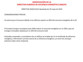 MODIFICACIÓN DE LA
                 DIRECTIVA EUROPEA DE EFICIENCIA ENERGÉTICA 2002/91

                       DIRECTIVA 2010/13/UE Aprobada de 19 mayo de 2010

CONSIDERACIONES PREVIAS


Se estima que el consumo debido a los edificios supone un 40% del consumo energético de la UE



El Consejo Europeo se propone para 2020 reducir el consumo energético en un 20% y que las
energías renovables abastezcan un 20% del consumo total


Al posible comprador o arrendatario de un edificio se le debe dar en el certificado de eficiencia
energética, información correcta acerca de su eficiencia energética, así como los consejos
prácticos sobre cómo mejorarla.
 