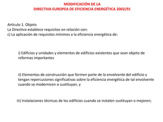 MODIFICACIÓN DE LA
                DIRECTIVA EUROPEA DE EFICIENCIA ENERGÉTICA 2002/91


Artículo 1. Objeto
La Directiva establece requisitos en relación con:
c) La aplicación de requisitos mínimos a la eficiencia energética de:



      i) Edificios y unidades y elementos de edificios existentes que sean objeto de
      reformas importantes



      ii) Elementos de construcción que formen parte de la envolvente del edificio y
      tengan repercusiones significativas sobre la eficiencia energética de tal envolvente
      cuando se modernicen o sustituyan, y



     iii) Instalaciones técnicas de los edificios cuando se instalen sustituyan o mejoren;
 