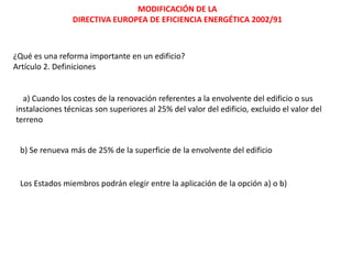 MODIFICACIÓN DE LA
                DIRECTIVA EUROPEA DE EFICIENCIA ENERGÉTICA 2002/91



¿Qué es una reforma importante en un edificio?
Artículo 2. Definiciones


  a) Cuando los costes de la renovación referentes a la envolvente del edificio o sus
instalaciones técnicas son superiores al 25% del valor del edificio, excluido el valor del
terreno


 b) Se renueva más de 25% de la superficie de la envolvente del edificio


 Los Estados miembros podrán elegir entre la aplicación de la opción a) o b)
 