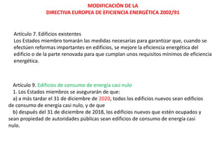 MODIFICACIÓN DE LA
                DIRECTIVA EUROPEA DE EFICIENCIA ENERGÉTICA 2002/91


  Artículo 7. Edificios existentes
  Los Estados miembro tomarán las medidas necesarias para garantizar que, cuando se
  efectúen reformas importantes en edificios, se mejore la eficiencia energética del
  edificio o de la parte renovada para que cumplan unos requisitos mínimos de eficiencia
  energética.



  Artículo 9. Edificios de consumo de energía casi nulo
  1. Los Estados miembros se asegurarán de que:
  a) a más tardar el 31 de diciembre de 2020, todos los edificios nuevos sean edificios
de consumo de energía casi nulo, y de que
  b) después del 31 de diciembre de 2018, los edificios nuevos que estén ocupados y
sean propiedad de autoridades públicas sean edificios de consumo de energía casi
nulo.
 