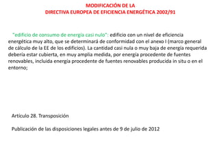 MODIFICACIÓN DE LA
                 DIRECTIVA EUROPEA DE EFICIENCIA ENERGÉTICA 2002/91



  "edificio de consumo de energía casi nulo": edificio con un nivel de eficiencia
energética muy alto, que se determinará de conformidad con el anexo I (marco general
de cálculo de la EE de los edificios). La cantidad casi nula o muy baja de energía requerida
debería estar cubierta, en muy amplia medida, por energía procedente de fuentes
renovables, incluida energía procedente de fuentes renovables producida in situ o en el
entorno;




 Artículo 28. Transposición

 Publicación de las disposiciones legales antes de 9 de julio de 2012
 