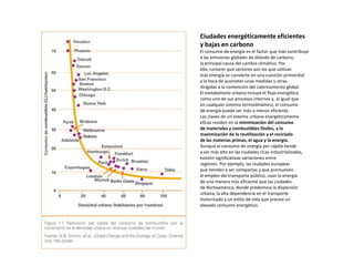Ciudades energéticamente eficientes
y bajas en carbono
El consumo de energía es el factor que más contribuye
a las emisiones globales de dióxido de carbono,
la principal causa del cambio climático. Por
ello, conocer qué sectores son los que utilizan
más energía se convierte en una cuestión primordial
a la hora de acometer unas medidas u otras
dirigidas a la contención del calentamiento global.
El metabolismo urbano incluye el flujo energético
como uno de sus procesos internos y, al igual que
en cualquier sistema termodinámico, el consumo
de energía puede ser más o menos eficiente.
Las claves de un sistema urbano energéticamente
eficaz residen en la minimización del consumo
de materiales y combustibles fósiles, y la
maximización de la reutilización y el reciclado
de las materias primas, el agua y la energía.
Aunque el consumo de energía per cápita tiende
a ser más alto en las ciudades ricas industrializadas,
existen significativas variaciones entre
regiones. Por ejemplo, las ciudades europeas
que tienden a ser compactas y que promueven
el empleo del transporte público, usan la energía
de una manera más eficiente que las ciudades
de Norteamérica, donde predomina la dispersión
urbana, la alta dependencia en el transporte
motorizado y un estilo de vida que precisa un
elevado consumo energético.
 