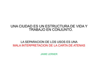 UNA CIUDAD ES UN ESTRUCTURA DE VIDA Y
         TRABAJO EN CONJUNTO.


     LA SEPARACION DE LOS USOS ES UNA
 MALA INTERPRETACION DE LA CARTA DE ATENAS

                JAIME LERNER
 