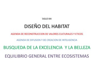 SIGLO XXI


             DISEÑO DEL HABITAT
   AGENDA DE RECONSTRUCCION DE VALORES CULTURALES Y ETICOS

       AGENDA DE DIFUSION Y DE CREACION DE INTELIGENCIA


BUSQUEDA DE LA EXCELENCIA Y LA BELLEZA
EQUILIBRIO GENERAL ENTRE ECOSISTEMAS
 