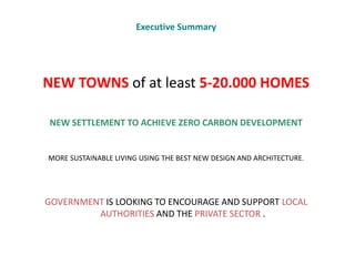 Executive Summary




NEW TOWNS of at least 5-20.000 HOMES

NEW SETTLEMENT TO ACHIEVE ZERO CARBON DEVELOPMENT


MORE SUSTAINABLE LIVING USING THE BEST NEW DESIGN AND ARCHITECTURE.




GOVERNMENT IS LOOKING TO ENCOURAGE AND SUPPORT LOCAL
         AUTHORITIES AND THE PRIVATE SECTOR .
 