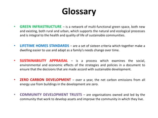 Glossary
•   GREEN INFRASTRUCTURE – is a network of multi-functional green space, both new
    and existing, both rural and urban, which supports the natural and ecological processes
    and is integral to the health and quality of life of sustainable communities.


•   LIFETIME HOMES STANDARDS – are a set of sixteen criteria which together make a
    dwelling easier to use and adapt as a family’s needs change over time.


•   SUSTAINABILITY APPRAISAL – is a process which examines the social,
    environmental and economic effects of the strategies and policies in a document to
    ensure that the decisions that are made accord with sustainable development.


•   ZERO CARBON DEVELOPMENT – over a year, the net carbon emissions from all
    energy use from buildings in the development are zero.


•   COMMUNITY DEVELOPMENT TRUSTS – are organisations owned and led by the
    community that work to develop assets and improve the community in which they live.
 