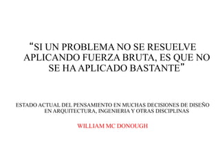 “SI UN PROBLEMA NO SE RESUELVE
  APLICANDO FUERZA BRUTA, ES QUE NO
        SE HA APLICADO BASTANTE”


ESTADO ACTUAL DEL PENSAMIENTO EN MUCHAS DECISIONES DE DISEÑO
         EN ARQUITECTURA, INGENIERIA Y OTRAS DISCIPLINAS

                   WILLIAM MC DONOUGH
 