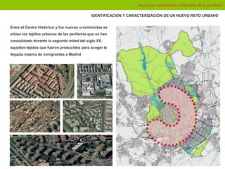 Hacia una renovación sostenible de la periferia

                                              IDENTIFICACIÓN Y CARACTERIZACIÓN DE UN NUEVO RETO URBANO


Entre el Centro Histórico y los nuevos crecimientos se
sitúan los tejidos urbanos de las periferias que se han
consolidado durante la segunda mitad del siglo XX,
aquellos tejidos que fueron producidos para acoger la
llegada masiva de inmigrantes a Madrid
 