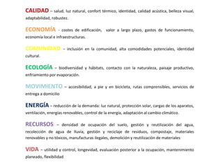 CALIDAD – salud, luz natural, confort térmico, identidad, calidad acústica, belleza visual,
adaptabilidad, robustez.

ECONOMÍA           - costes de edificación, valor a largo plazo, gastos de funcionamiento,
economía local e infraestructuras.

COMUNIDAD             – inclusión en la comunidad, alta comodidades potenciales, identidad
cultural.

ECOLOGÍA        – biodiversidad y hábitats, contacto con la naturaleza, paisaje productivo,
enfriamiento por evaporación.

MOVIMIENTO – accesibilidad, a pie y en bicicleta, rutas comprensibles, servicios de
entrega a domicilio

ENERGÍA – reducción de la demanda: luz natural, protección solar, cargas de los aparatos,
ventilación, energías renovables, control de la energía, adaptación al cambio climático.

RECURSOS          – densidad de ocupación del suelo, gestión y reutilización del agua,
recolección de agua de lluvia, gestión y reciclaje de residuos, compostaje, materiales
renovables y no tóxicos, manufacturas ilegales, demolición y reutilización de materiales

VIDA – utilidad y control, longevidad, evaluación posterior a la ocupación, mantenimiento
planeado, flexibilidad
 