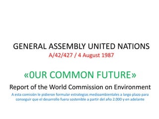 GENERAL ASSEMBLY UNITED NATIONS
                      A/42/427 / 4 August 1987


       «0UR COMMON FUTURE»
Report of the World Commission on Environment
A esta comisión le pidieron formular estrategias medioambientales a largo plazo para
   conseguir que el desarrollo fuera sostenible a partir del año 2.000 y en adelante
 