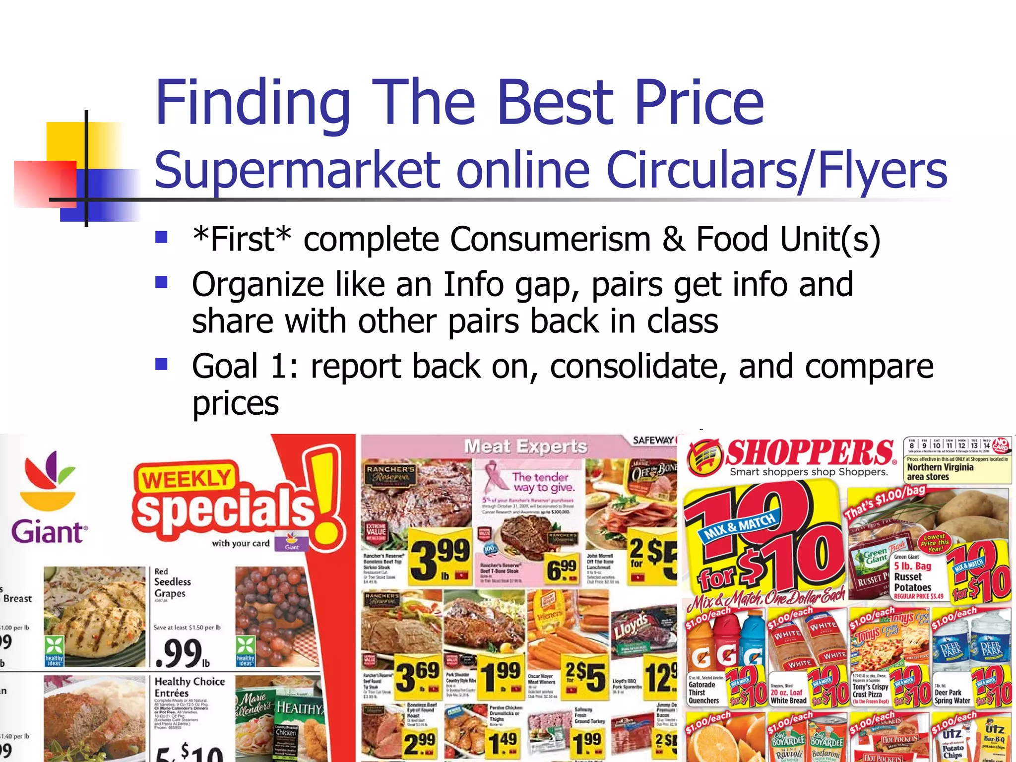 Finding The Best Price Supermarket online Circulars/Flyers *First* complete Consumerism & Food Unit(s) Organize like an Info gap, pairs get info and share with other pairs back in class Goal 1: report back on, consolidate, and compare prices Goal 2: discuss budgeting 