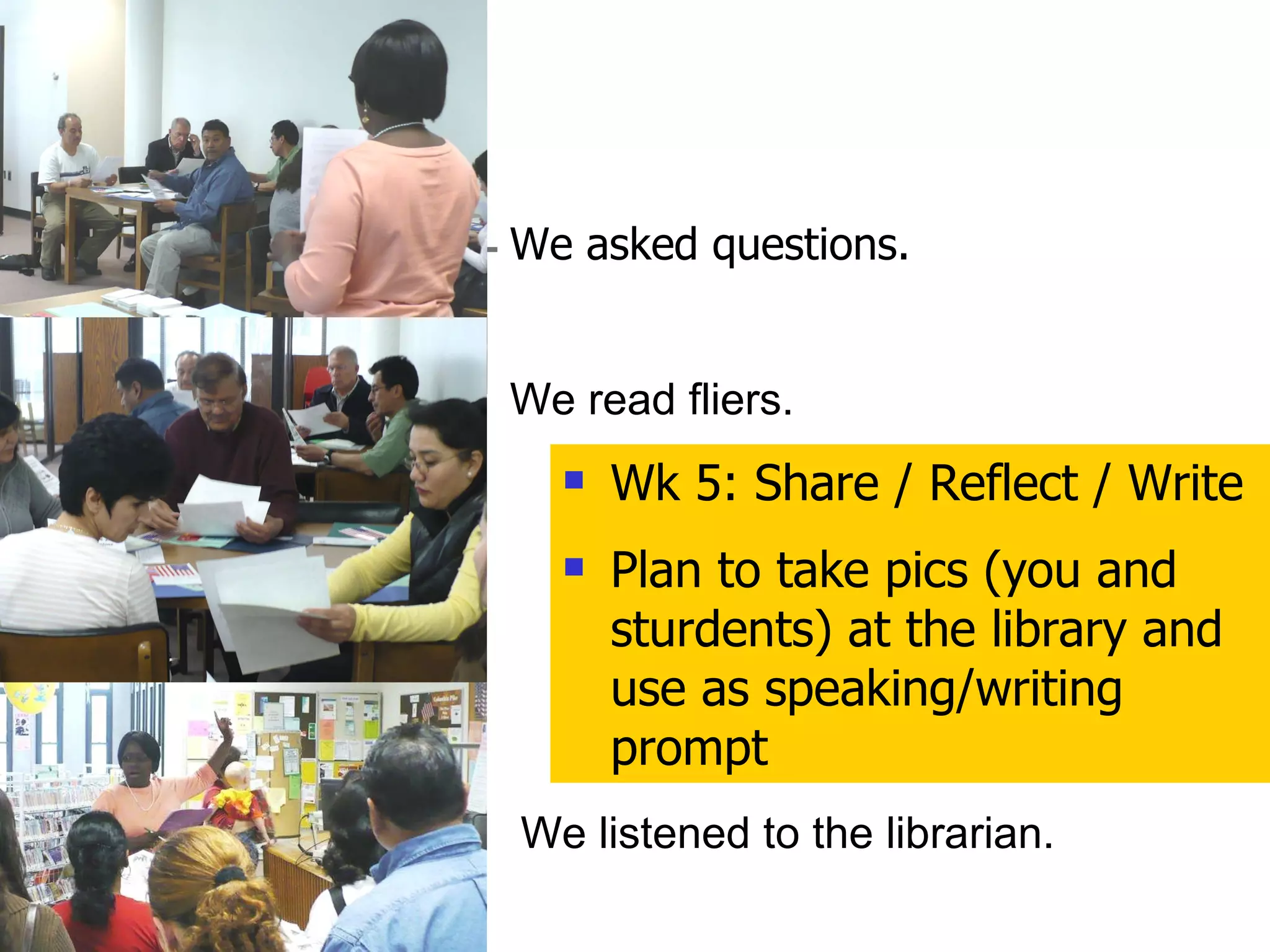 We asked questions. We read fliers. We listened to the librarian. Wk 5: Share / Reflect / Write Plan to take pics (you and sturdents) at the library and use as speaking/writing prompt 