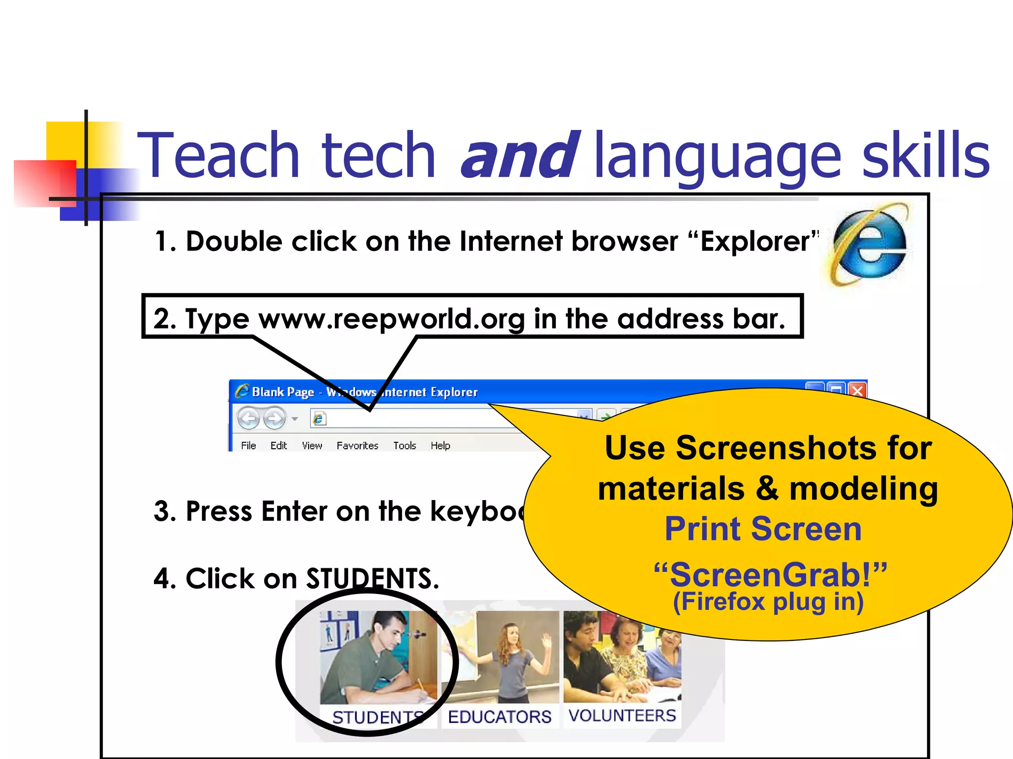Teach tech  and  language skills   1. Double click on the Internet browser “Explorer”             3. Press Enter on the keyboard.  4. Click on STUDENTS. 2. Type www.reepworld.org in the address bar. Use Screenshots for materials & modeling Print Screen  “ ScreenGrab!”   (Firefox plug in) 