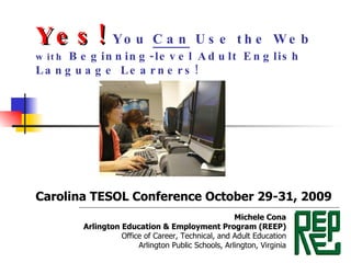 Yes!  You  Can  Use the Web  with  Beginning-level Adult English Language Learners! Carolina TESOL Conference October 29-31, 2009 Michele Cona Arlington Education & Employment Program (REEP) Office of Career, Technical, and Adult Education Arlington Public Schools, Arlington, Virginia 