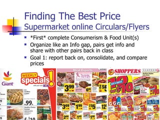 Finding The Best Price Supermarket online Circulars/Flyers *First* complete Consumerism & Food Unit(s) Organize like an Info gap, pairs get info and share with other pairs back in class Goal 1: report back on, consolidate, and compare prices Goal 2: discuss budgeting 